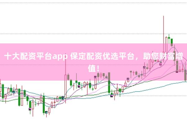 十大配资平台app 保定配资优选平台，助您财富增值！
