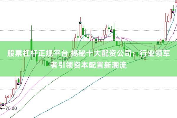 股票杠杆正规平台 揭秘十大配资公司：行业领军者引领资本配置新潮流