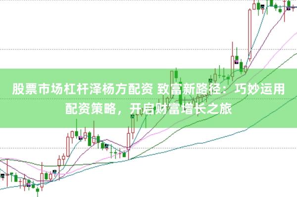 股票市场杠杆泽杨方配资 致富新路径：巧妙运用配资策略，开启财富增长之旅