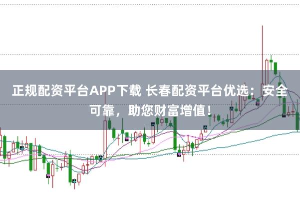 正规配资平台APP下载 长春配资平台优选：安全可靠，助您财富增值！