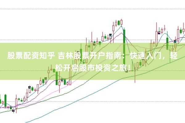 股票配资知乎 吉林股票开户指南：快速入门，轻松开启股市投资之旅！