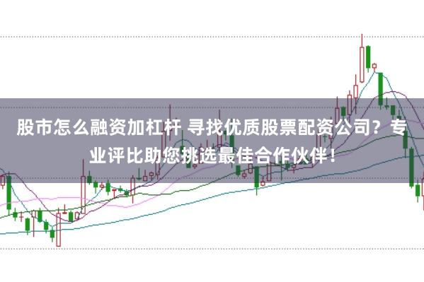 股市怎么融资加杠杆 寻找优质股票配资公司？专业评比助您挑选最佳合作伙伴！
