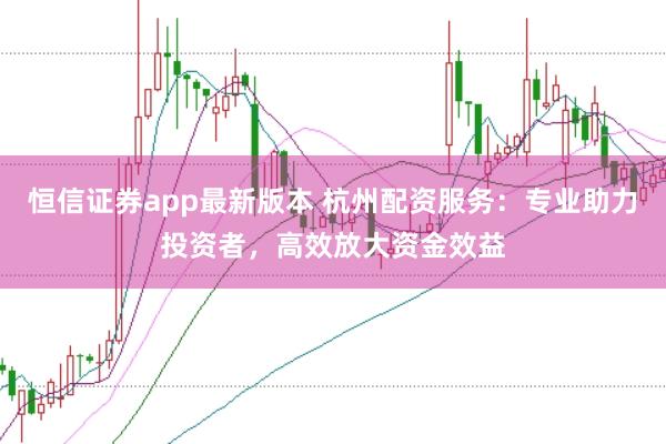 恒信证券app最新版本 杭州配资服务：专业助力投资者，高效放大资金效益