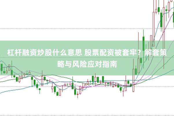杠杆融资炒股什么意思 股票配资被套牢？解套策略与风险应对指南