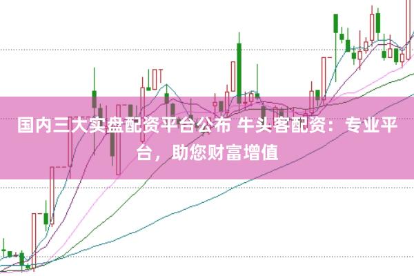 国内三大实盘配资平台公布 牛头客配资：专业平台，助您财富增值