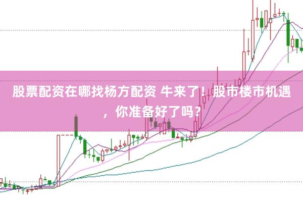 股票配资在哪找杨方配资 牛来了！股市楼市机遇，你准备好了吗？