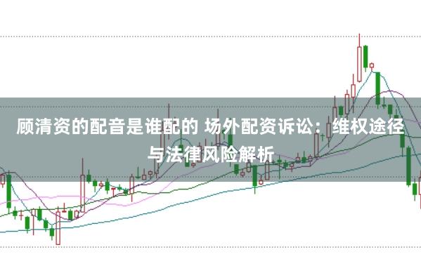 顾清资的配音是谁配的 场外配资诉讼：维权途径与法律风险解析