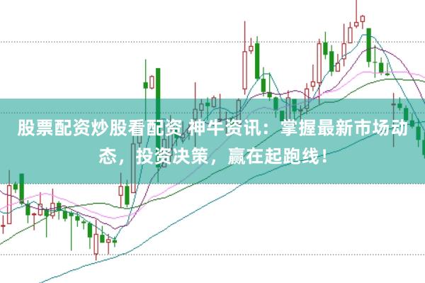 股票配资炒股看配资 神牛资讯：掌握最新市场动态，投资决策，赢在起跑线！