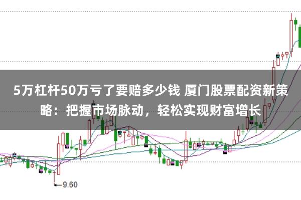 5万杠杆50万亏了要赔多少钱 厦门股票配资新策略:把握市场脉动,轻松实现财富增长