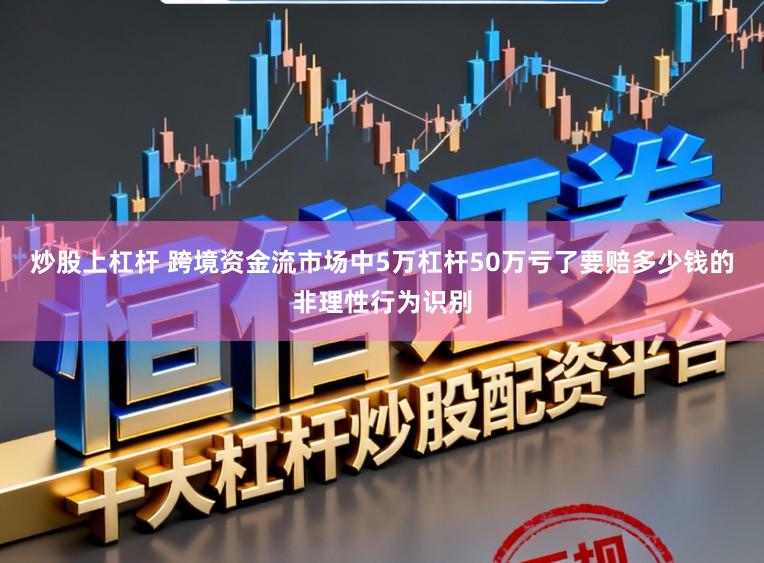 炒股上杠杆 跨境资金流市场中5万杠杆50万亏了要赔多少钱的非理性行为识别