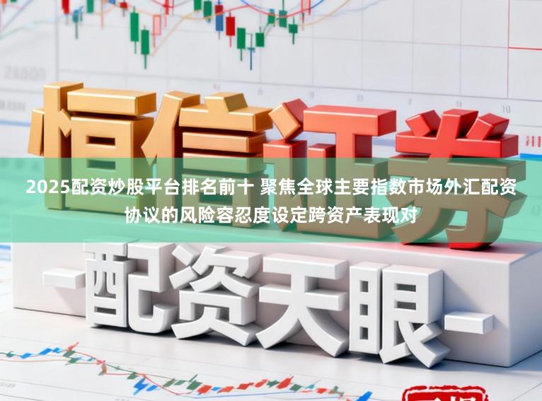 2025配资炒股平台排名前十 聚焦全球主要指数市场外汇配资协议的风险容忍度设定跨资产表现对