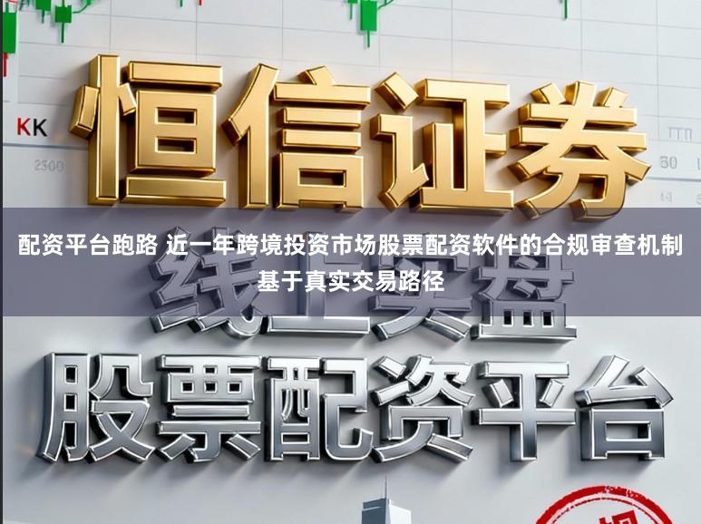 配资平台跑路 近一年跨境投资市场股票配资软件的合规审查机制基于真实交易路径