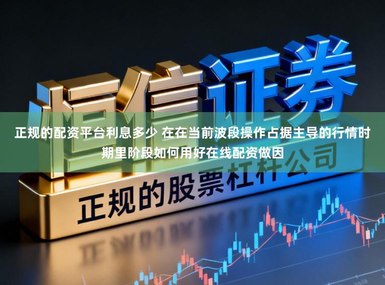 正规的配资平台利息多少 在在当前波段操作占据主导的行情时期里阶段如何用好在线配资做因