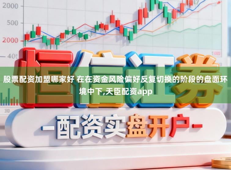 股票配资加盟哪家好 在在资金风险偏好反复切换的阶段的盘面环境中下,天臣配资app