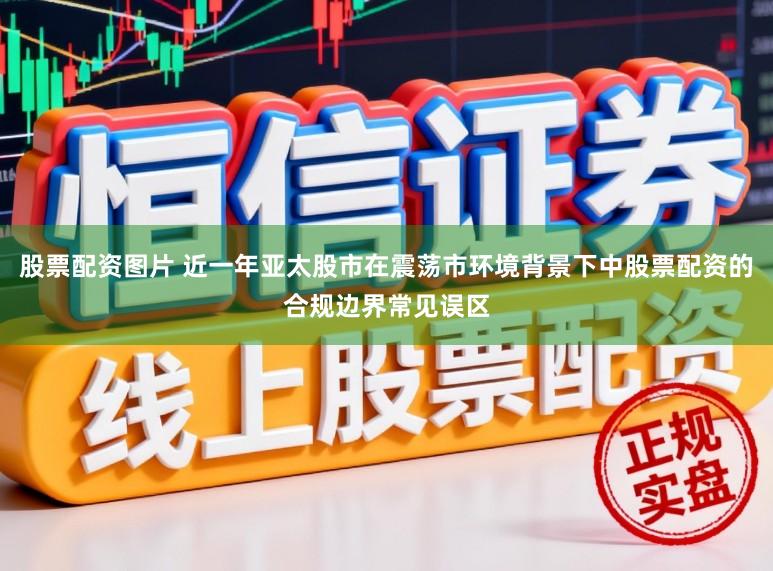 股票配资图片 近一年亚太股市在震荡市环境背景下中股票配资的合规边界常见误区