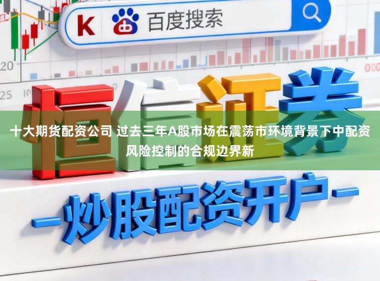 十大期货配资公司 过去三年A股市场在震荡市环境背景下中配资风险控制的合规边界新