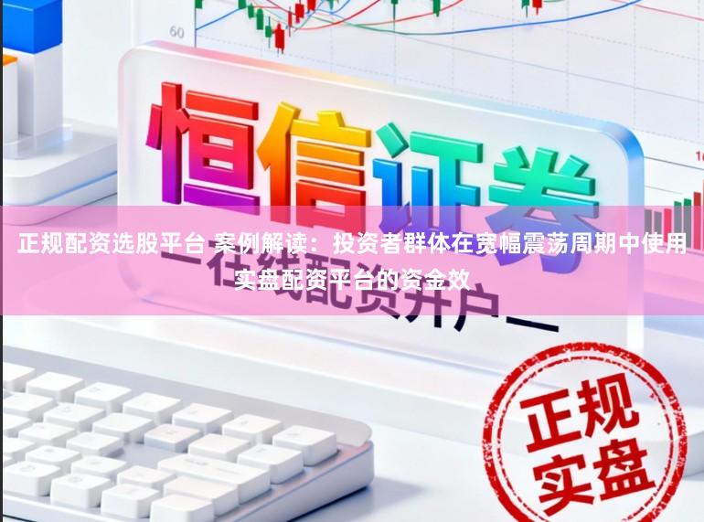 正规配资选股平台 案例解读：投资者群体在宽幅震荡周期中使用实盘配资平台的资金效