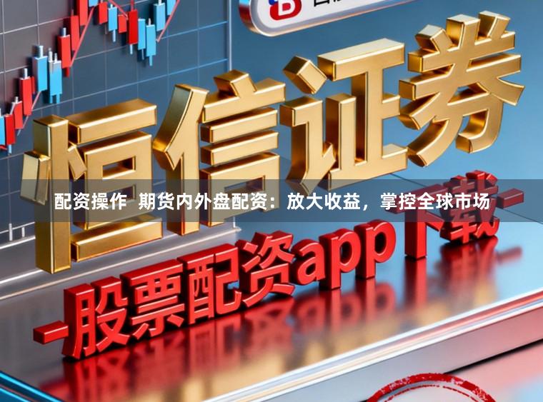 配资操作  期货内外盘配资：放大收益，掌控全球市场