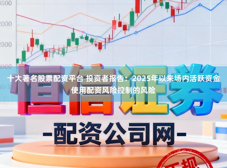 十大著名股票配资平台 投资者报告：2025年以来场内活跃资金使用配资风险控制的风险